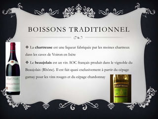 BoissonstraditionnelLa chartreuse est une liqueur fabriquée par les moines chartreux dans les caves de Voiron en IsèreLe beaujolais est un vin AOC français produit dans le vignoble du Beaujolais (Rhône). Il est fait quasi exclusivement à partir du cépage gamay pour les vins rouges et du cépage chardonnay