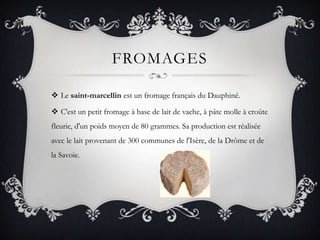 FromagesLe saint-marcellin est un fromage français du Dauphiné.C'est un petit fromage à base de lait de vache, à pâte molle à croûte fleurie, d'un poids moyen de 80 grammes. Sa production est réalisée avec le lait provenant de 300 communes de l'Isère, de la Drôme et de la Savoie.