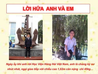 LỜI HỨA ANH VÀ EM 
Ngày ấy khi anh rời Học Viện Hàng Hải Việt Nam, anh là chàng kỹ sư 
nhút nhát, ngại giao tiếp với chiều cao 1,62m cân nặng chỉ 45kg… 
 