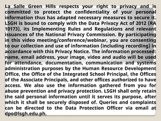 La Salle Green Hills respects your right to privacy and is
committed to protect the confidentiality of your personal
information thus has adapted necessary measures to secure it.
LSGH is bound to comply with the Data Privacy Act of 2012 (RA
10173), its Implementing Rules and Regulations and relevant
issuances of the National Privacy Commission. By participating
in this video meeting/conference/webinar, you are consenting
to our collection and use of information (including recording) in
accordance with this Privacy Notice. The information processed:
name, email address, your image, video and audio will be used
for attendance, documentation, communication and systems
administration purposes by the Human Resource Development
Office, the Office of the Integrated School Principal, the Offices
of the Associate Principals, and other offices authorized to have
access. We also use the information gathered from you for
abuse prevention and privacy protection. LSGH shall only retain
the said personal information until it serves its purpose, after
which it shall be securely disposed of. Queries and complaints
can be directed to the Data Protection Officer via email at
dpo@lsgh.edu.ph.
 