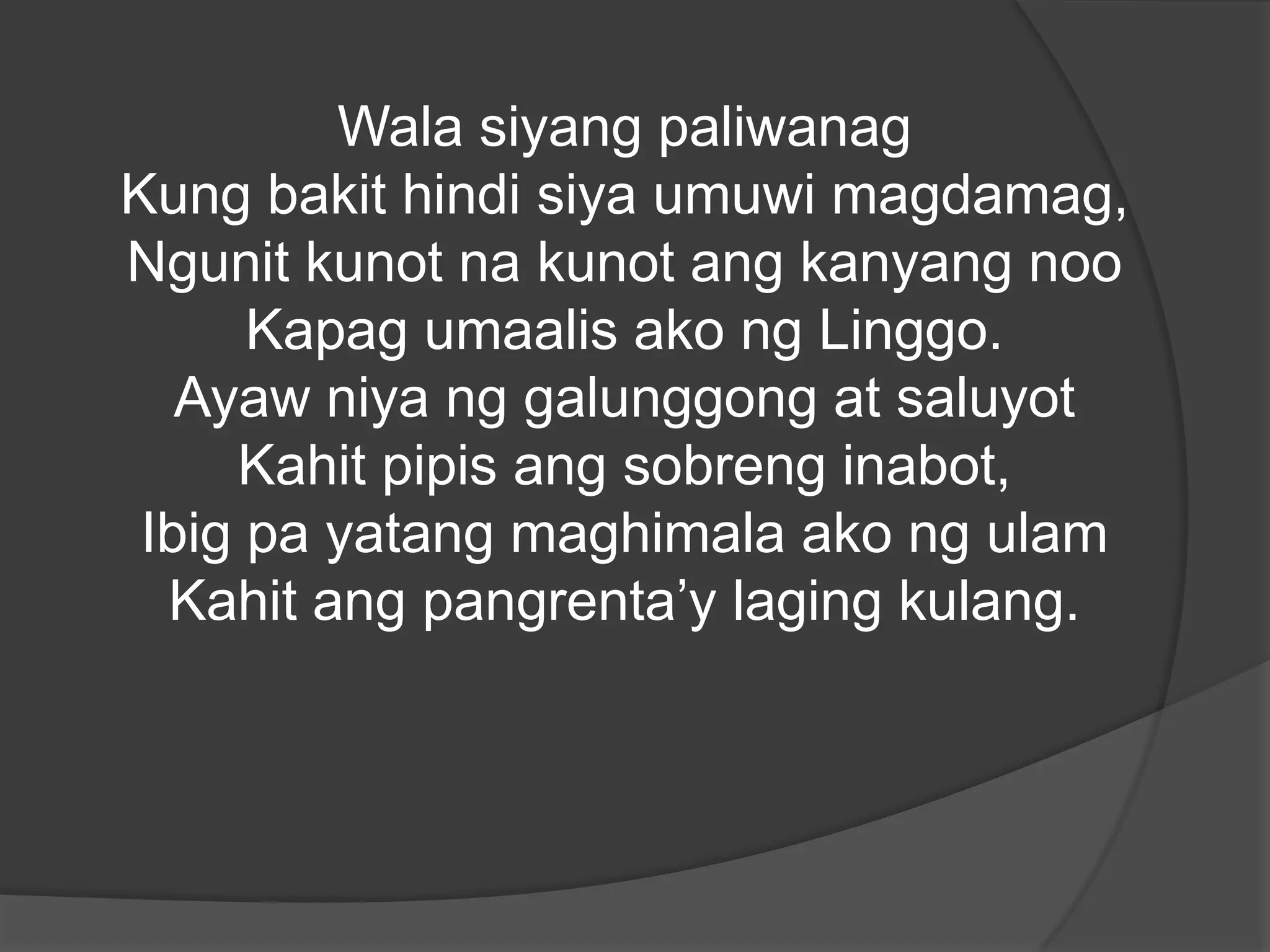Wala siyang paliwanag
Kung bakit hindi siya umuwi magdamag,
Ngunit kunot na kunot ang kanyang noo
Kapag umaalis ako ng Linggo.
Ayaw niya ng galunggong at saluyot
Kahit pipis ang sobreng inabot,
Ibig pa yatang maghimala ako ng ulam
Kahit ang pangrenta’y laging kulang.

 