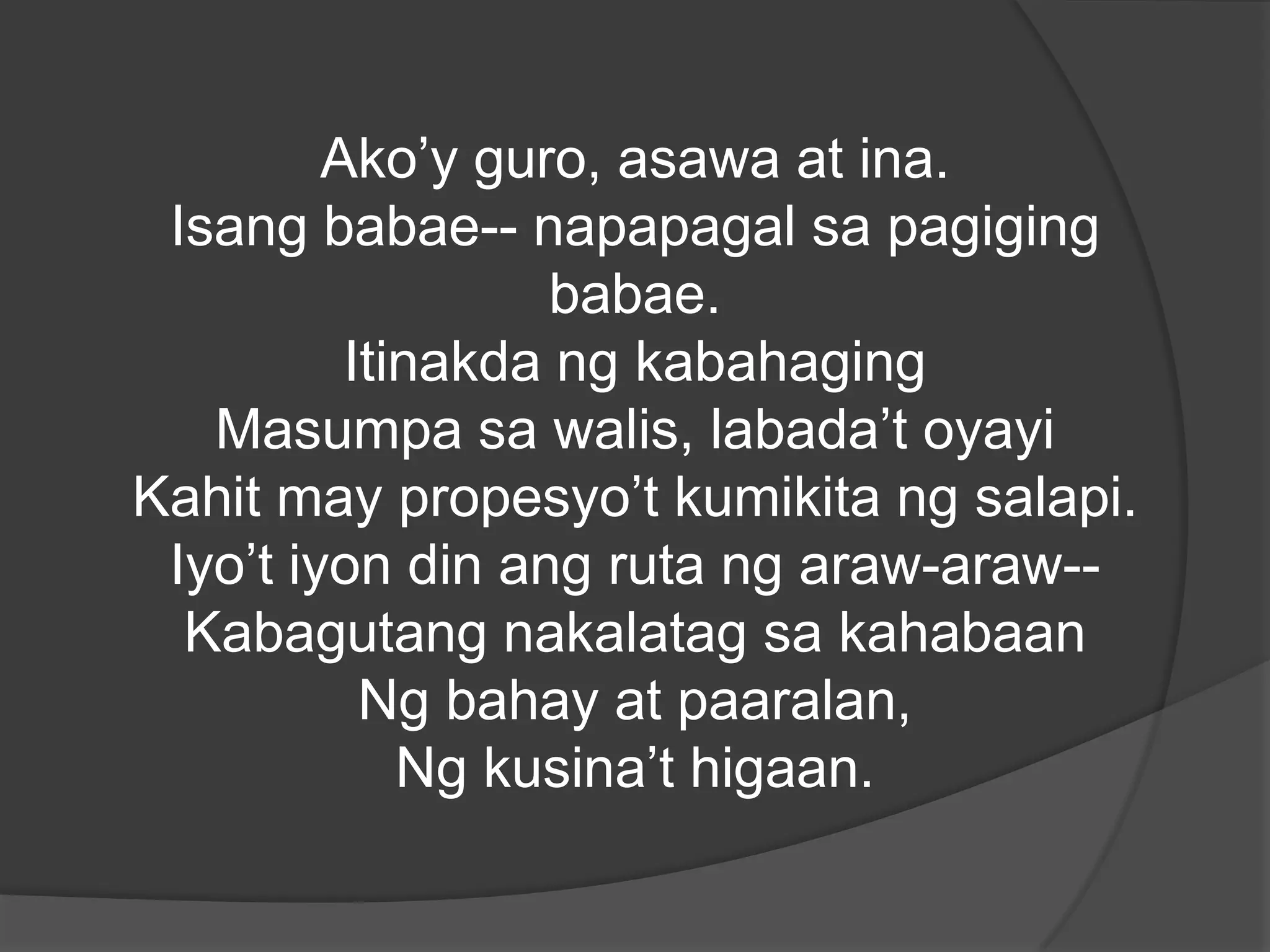 Ako’y guro, asawa at ina.
Isang babae-- napapagal sa pagiging
babae.
Itinakda ng kabahaging
Masumpa sa walis, labada’t oyayi
Kahit may propesyo’t kumikita ng salapi.
Iyo’t iyon din ang ruta ng araw-araw-Kabagutang nakalatag sa kahabaan
Ng bahay at paaralan,
Ng kusina’t higaan.

 