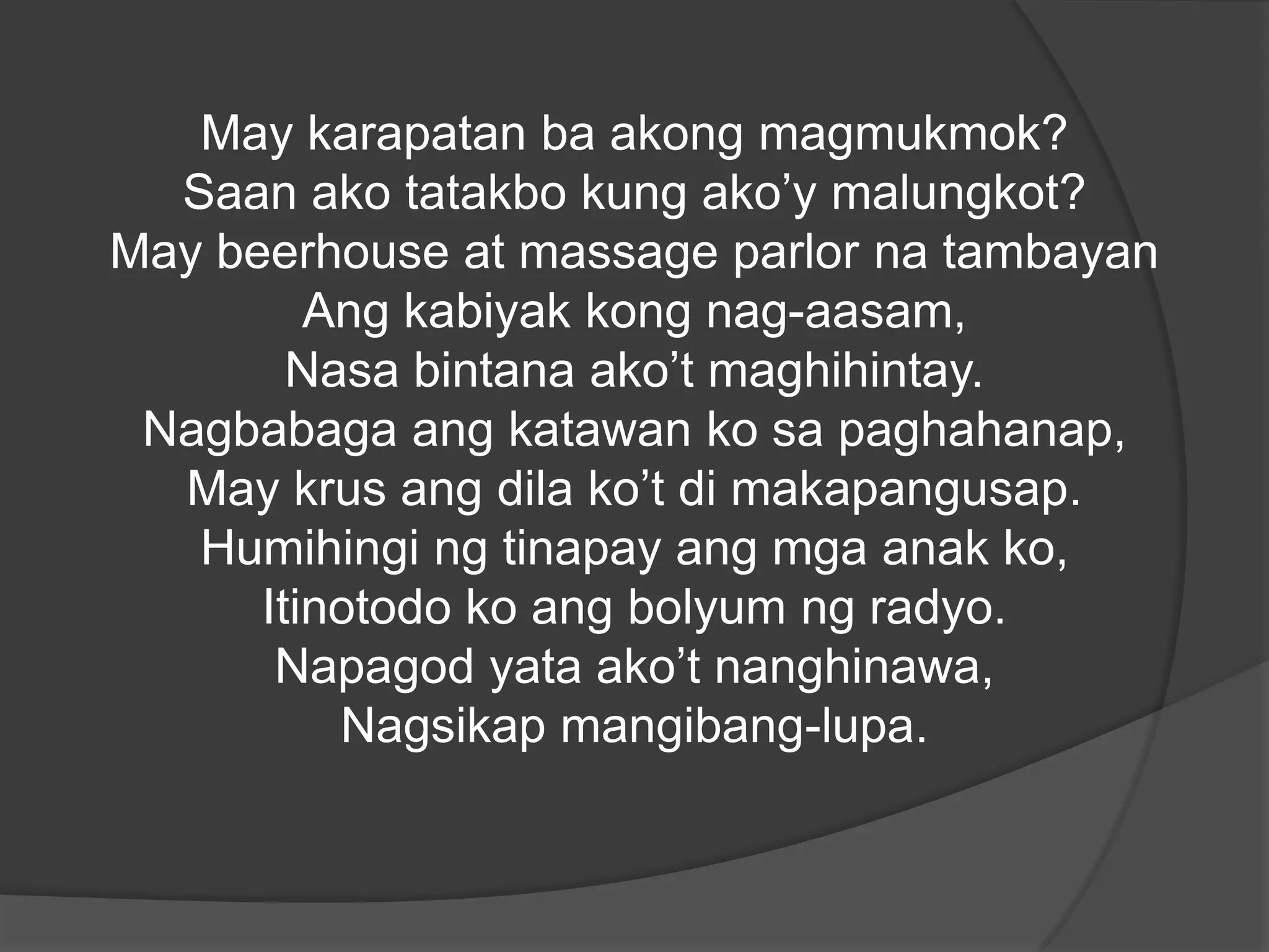May karapatan ba akong magmukmok?
Saan ako tatakbo kung ako’y malungkot?
May beerhouse at massage parlor na tambayan
Ang kabiyak kong nag-aasam,
Nasa bintana ako’t maghihintay.
Nagbabaga ang katawan ko sa paghahanap,
May krus ang dila ko’t di makapangusap.
Humihingi ng tinapay ang mga anak ko,
Itinotodo ko ang bolyum ng radyo.
Napagod yata ako’t nanghinawa,
Nagsikap mangibang-lupa.

 