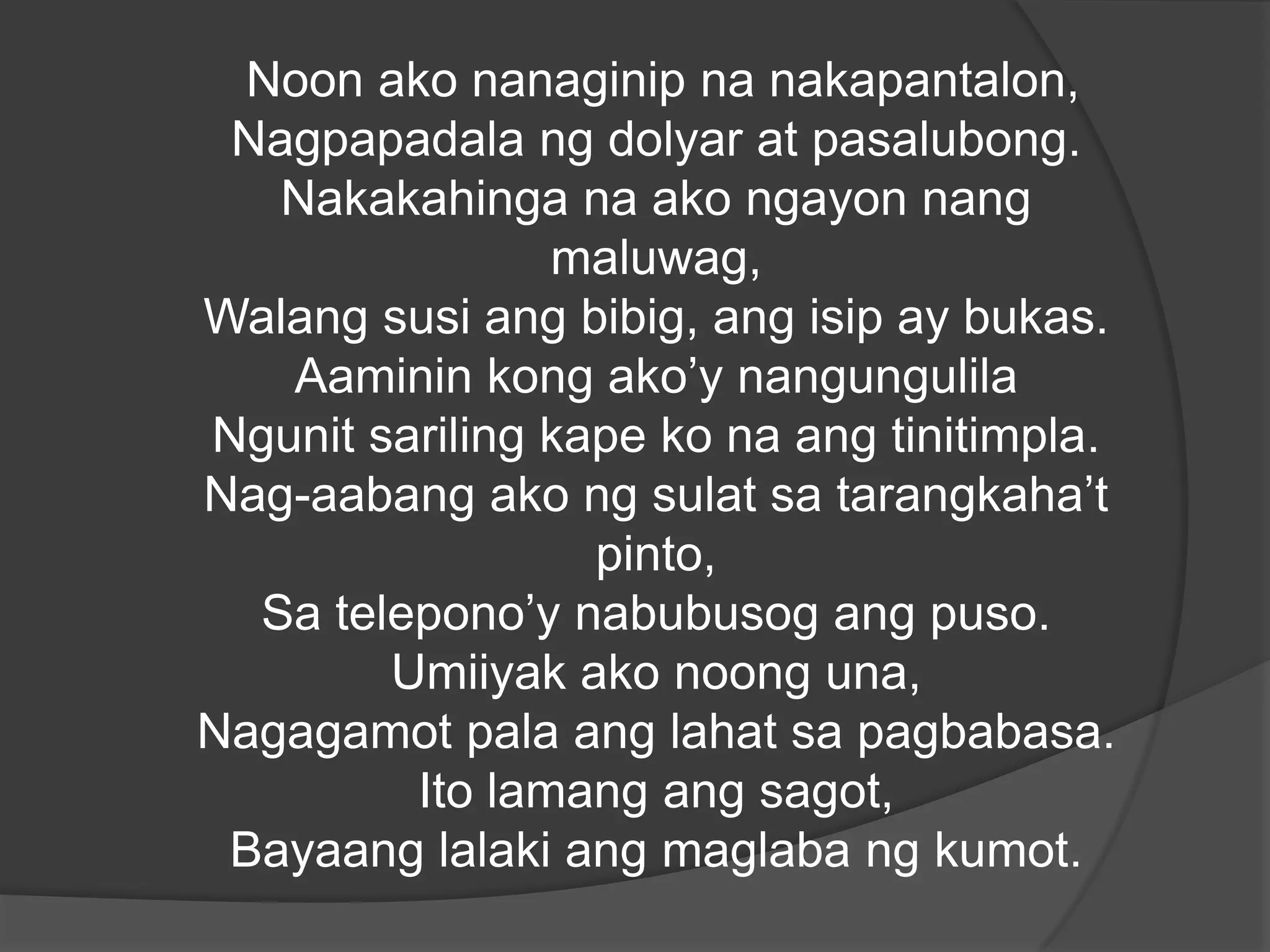 Noon ako nanaginip na nakapantalon,
Nagpapadala ng dolyar at pasalubong.
Nakakahinga na ako ngayon nang
maluwag,
Walang susi ang bibig, ang isip ay bukas.
Aaminin kong ako’y nangungulila
Ngunit sariling kape ko na ang tinitimpla.
Nag-aabang ako ng sulat sa tarangkaha’t
pinto,
Sa telepono’y nabubusog ang puso.
Umiiyak ako noong una,
Nagagamot pala ang lahat sa pagbabasa.
Ito lamang ang sagot,
Bayaang lalaki ang maglaba ng kumot.

 