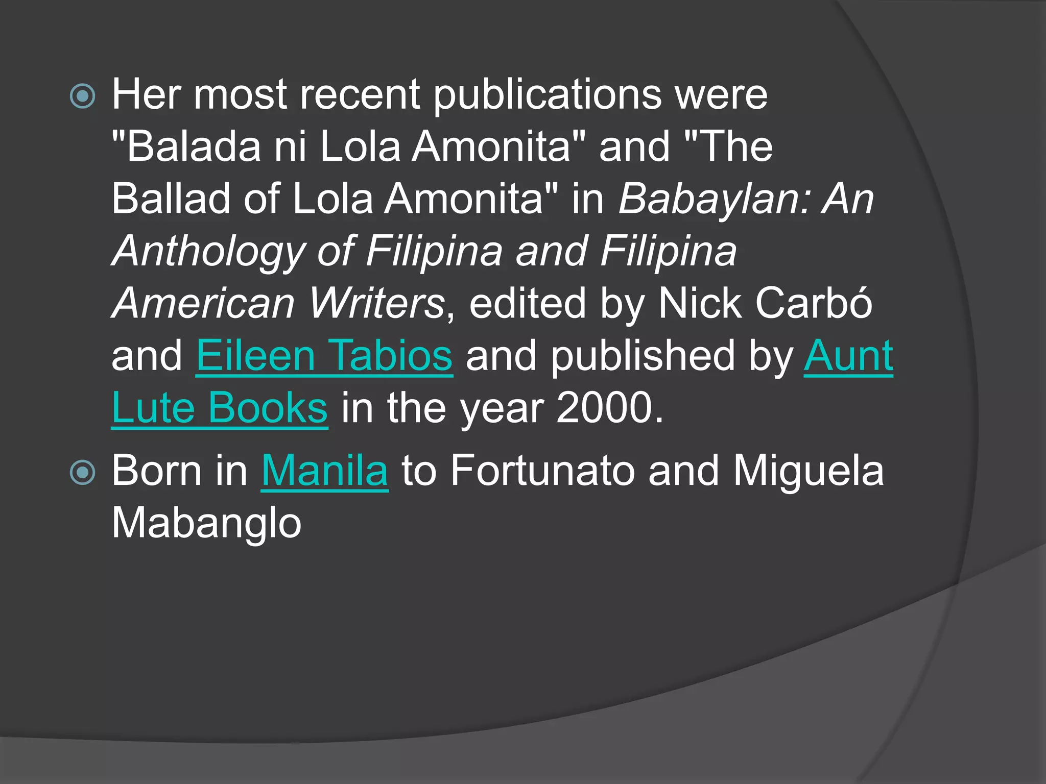 Her most recent publications were
"Balada ni Lola Amonita" and "The
Ballad of Lola Amonita" in Babaylan: An
Anthology of Filipina and Filipina
American Writers, edited by Nick Carbó
and Eileen Tabios and published by Aunt
Lute Books in the year 2000.
 Born in Manila to Fortunato and Miguela
Mabanglo


 