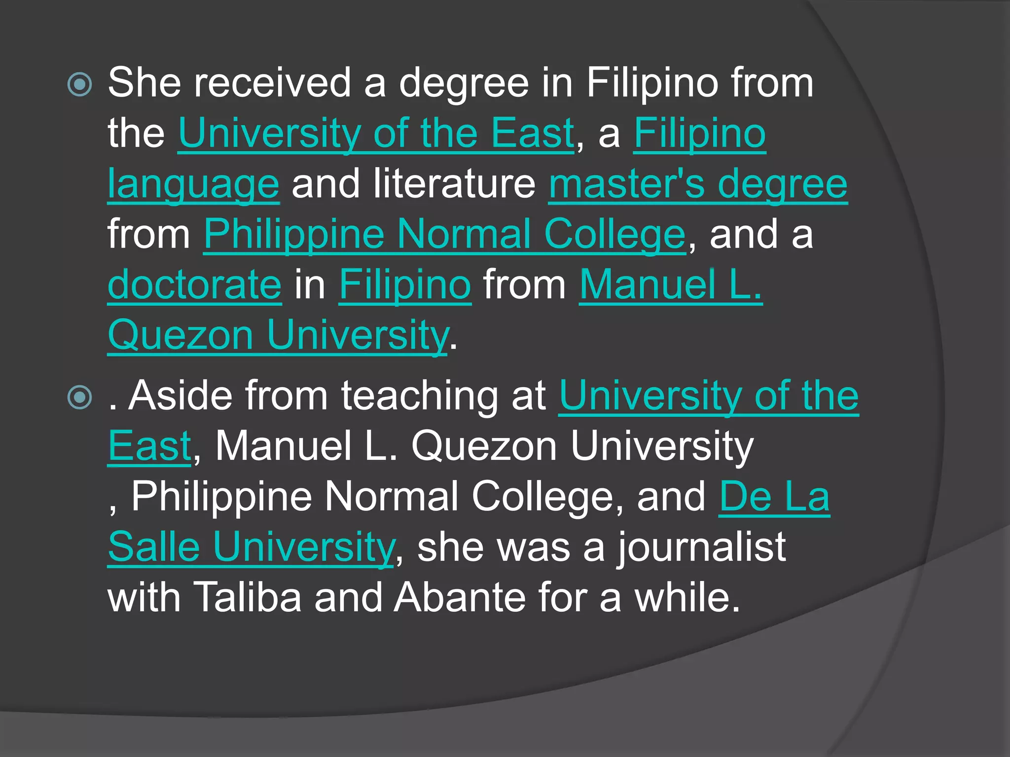 She received a degree in Filipino from
the University of the East, a Filipino
language and literature master's degree
from Philippine Normal College, and a
doctorate in Filipino from Manuel L.
Quezon University.
 . Aside from teaching at University of the
East, Manuel L. Quezon University
, Philippine Normal College, and De La
Salle University, she was a journalist
with Taliba and Abante for a while.


 