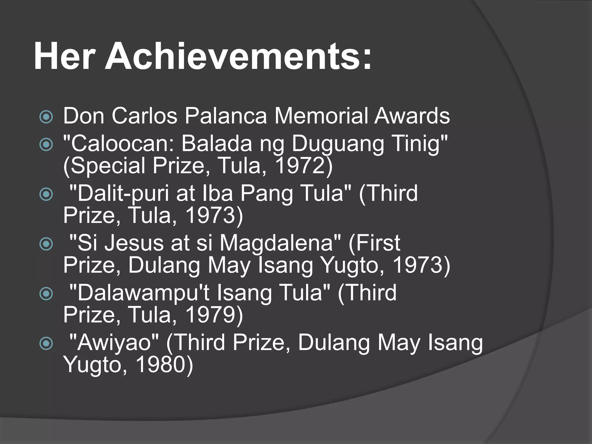 Her Achievements:







Don Carlos Palanca Memorial Awards
"Caloocan: Balada ng Duguang Tinig"
(Special Prize, Tula, 1972)
"Dalit-puri at Iba Pang Tula" (Third
Prize, Tula, 1973)
"Si Jesus at si Magdalena" (First
Prize, Dulang May Isang Yugto, 1973)
"Dalawampu't Isang Tula" (Third
Prize, Tula, 1979)
"Awiyao" (Third Prize, Dulang May Isang
Yugto, 1980)

 