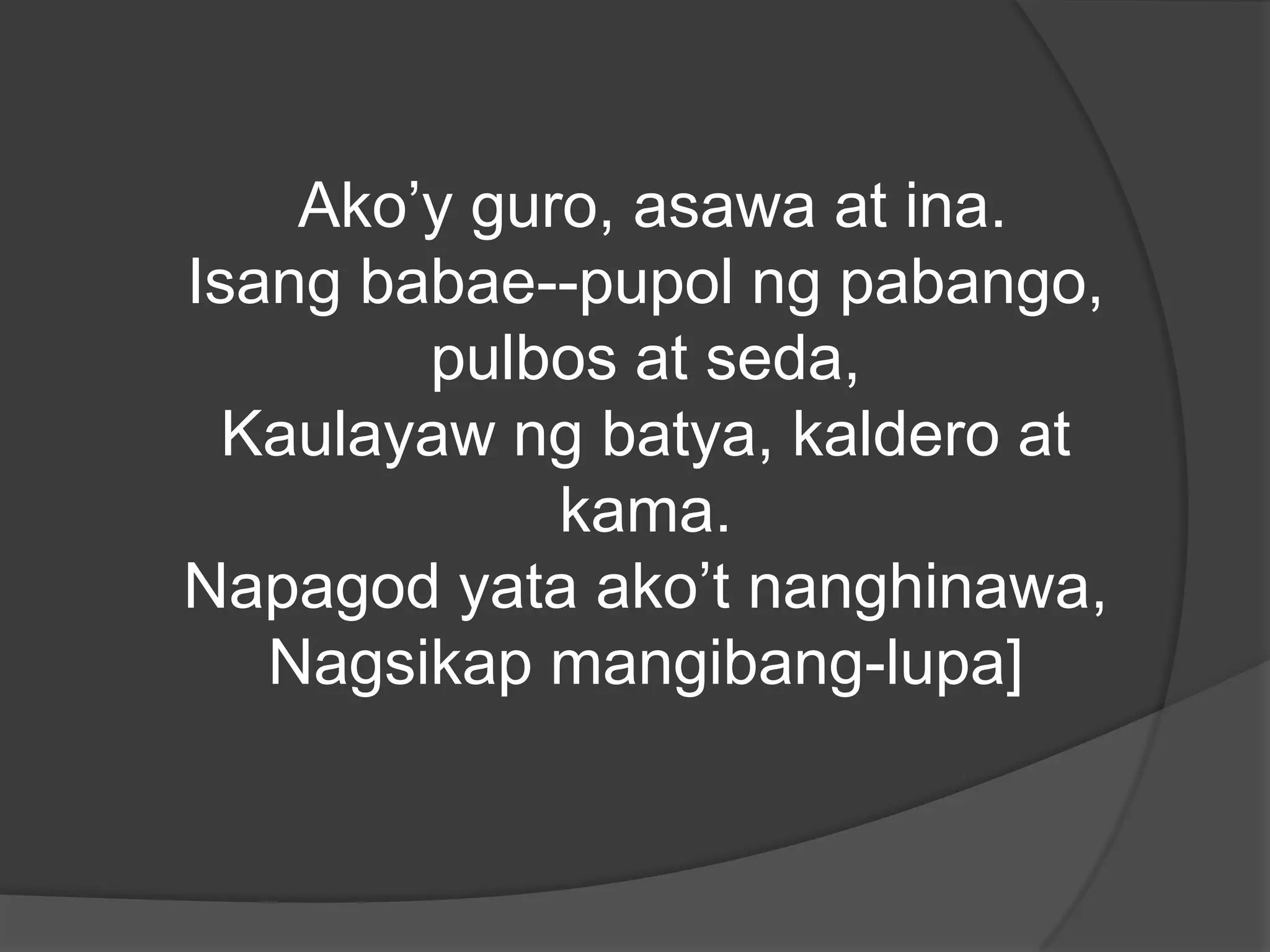 Ako’y guro, asawa at ina.
Isang babae--pupol ng pabango,
pulbos at seda,
Kaulayaw ng batya, kaldero at
kama.
Napagod yata ako’t nanghinawa,
Nagsikap mangibang-lupa]

 