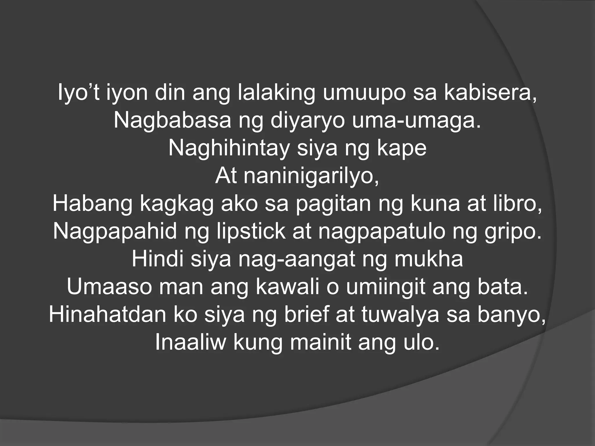 Iyo’t iyon din ang lalaking umuupo sa kabisera,
Nagbabasa ng diyaryo uma-umaga.
Naghihintay siya ng kape
At naninigarilyo,
Habang kagkag ako sa pagitan ng kuna at libro,
Nagpapahid ng lipstick at nagpapatulo ng gripo.
Hindi siya nag-aangat ng mukha
Umaaso man ang kawali o umiingit ang bata.
Hinahatdan ko siya ng brief at tuwalya sa banyo,
Inaaliw kung mainit ang ulo.

 
