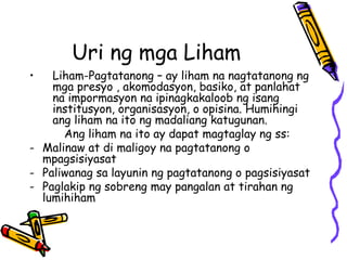 Uri ng mga Liham 
•Liham-Pagtatanong – ay liham na nagtatanong ng mga presyo , akomodasyon, basiko, at panlahat na impormasyon na ipinagkakaloob ng isang institusyon, organisasyon, o opisina. Humihingi ang liham na ito ng madaliang katugunan. 
Ang liham na ito ay dapat magtaglay ng ss: 
-Malinaw at di maligoy na pagtatanong o mpagsisiyasat 
-Paliwanag sa layunin ng pagtatanong o pagsisiyasat 
-Paglakip ng sobreng may pangalan at tirahan ng lumihiham  