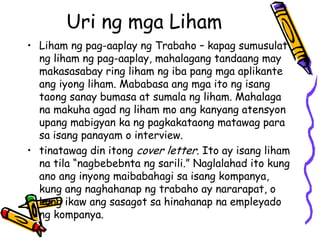Uri ng mga Liham 
•Liham ng pag-aaplay ng Trabaho – kapag sumusulat ng liham ng pag-aaplay, mahalagang tandaang may makasasabay ring liham ng iba pang mga aplikante ang iyong liham. Mababasa ang mga ito ng isang taong sanay bumasa at sumala ng liham. Mahalaga na makuha agad ng liham mo ang kanyang atensyon upang mabigyan ka ng pagkakataong matawag para sa isang panayam o interview. 
•tinatawag din itong cover letter. Ito ay isang liham na tila “nagbebebnta ng sarili.” Naglalahad ito kung ano ang inyong maibabahagi sa isang kompanya, kung ang naghahanap ng trabaho ay nararapat, o kung ikaw ang sasagot sa hinahanap na empleyado ng kompanya.  