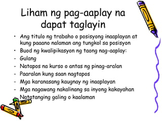 Liham ng pag-aaplay na dapat taglayin 
•Ang titulo ng trabaho o posisyong inaaplayan at kung paaano nalaman ang tungkol sa posisyon 
•Buod ng kwalipikasyon ng taong nag-aaplay: 
-Gulang 
-Natapos na kurso o antas ng pinag-aralan 
-Paaralan kung saan nagtapos 
-Mga karanasang kaugnay ng inaaplayan 
-Mga nagawang nakalinang sa inyong kakayahan 
-Natatanging galing o kaalaman  