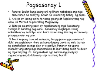Pagsasanay 1 
•Panuto: Isulat kung saang uri ng liham mababasa ang mga sumusunod na pahayag. Gawin sa kalahating bahagi ng papel. 
1. Ako po ay labing-anim na taong gulang at kasalukuyang nag- aaral sa Mataas na paaralang Magsaysay. 
2. Dito po sa aming pook ay napakaraming mga kabataang tumigil sa kanilang pag-aaral. Kadalasa’y maghapon silang nakaistambay sa kalye kaya hindi maiwasang sila ang karaniwang pinagmumulan ng gulo. 
3. Nais ko pong ipaabot sa inyong tanggapan ang pasasalamat dahil sa pagtalakay ninyo sa karagdagang buwis na nais ipataw ng pamahalaan sa mga alak at sigarilyo. Panahon na upang mamulat ang ating mga mamamayan sa iba’t ibang sakit na dulot ng mga bisyong ito. Kung mataas nga naman ang presyo’y siguradong magdadalawang-isip na silang bumili.  