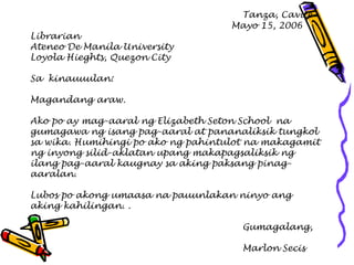 Tanza, Cavite 
Mayo 15, 2006 
Librarian 
Ateneo De Manila University 
Loyola Hieghts, Quezon City 
Sa kinauuulan: 
Magandang araw. 
Ako po ay mag-aaral ng Elizabeth Seton School na 
gumagawa ng isang pag-aaral at pananaliksik tungkol 
sa wika. Humihingi po ako ng pahintulot na makagamit 
ng inyong silid-aklatan upang makapagsaliksik ng 
ilang pag-aaral kaugnay sa aking paksang pinag- 
aaralan. 
Lubos po akong umaasa na pauunlakan ninyo ang 
aking kahilingan. . 
Gumagalang, 
Marlon Secis  