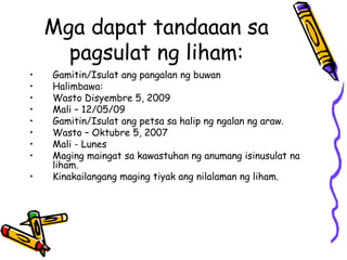 Mga dapat tandaaan sa pagsulat ng liham: 
•Gamitin/Isulat ang pangalan ng buwan 
•Halimbawa: 
•Wasto Disyembre 5, 2009 
•Mali – 12/05/09 
•Gamitin/Isulat ang petsa sa halip ng ngalan ng araw. 
•Wasto – Oktubre 5, 2007 
•Mali - Lunes 
•Maging maingat sa kawastuhan ng anumang isinusulat na liham. 
•Kinakailangang maging tiyak ang nilalaman ng liham.  