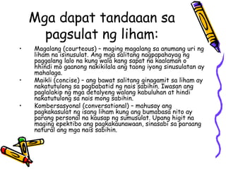 Mga dapat tandaaan sa pagsulat ng liham: 
•Magalang (courteous) – maging magalang sa anumang uri ng liham na isinusulat. Ang mga salitang nagpapahayag ng paggalang lalo na kung wala kang sapat na kaalaman o hhindi mo gaanong nakikilala ang taong iyong sinusulatan ay mahalaga. 
•Maikli (concise) – ang bawat salitang ginagamit sa liham ay nakatutulong sa pagbabatid ng nais sabihin. Iwasan ang paglalakip ng mga detalyeng walang kabuluhan at hindi nakatutulong sa nais mong sabihin. 
•Kombersasyonal (conversational) – mahusay ang pagkakasulat ng isang liham kung ang bumabasa nito ay parang personal na kausap ng sumusulat. Upang higit na maging epektibo ang pagkakaunawaan, sinasabi sa paraang natural ang mga nais sabihin.  