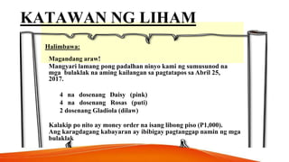 KATAWAN NG LIHAM
Halimbawa:
Magandang araw!
Mangyari lamang pong padalhan ninyo kami ng sumusunod na
mga bulaklak na aming kailangan sa pagtatapos sa Abril 25,
2017.
4 na dosenang Daisy (pink)
4 na dosenang Rosas (puti)
2 dosenang Gladiola (dilaw)
Kalakip po nito ay money order na isang libong piso (P1,000).
Ang karagdagang kabayaran ay ibibigay pagtanggap namin ng mga
bulaklak
 