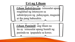 Uri ng Liham
Liham Subskripsyon- isinusulat upang
maglahad ng intensyon sa
subskripsyon ng pahayagan, magasin
at iba pang babasahin.
Liham Pamimili- ang liham na
ito ay isinusulat upang bumili ng
paninda na ipapadala sa koreo.
 