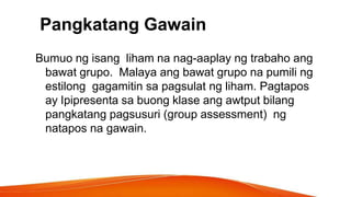 Pangkatang Gawain
Bumuo ng isang liham na nag-aaplay ng trabaho ang
bawat grupo. Malaya ang bawat grupo na pumili ng
estilong gagamitin sa pagsulat ng liham. Pagtapos
ay Ipipresenta sa buong klase ang awtput bilang
pangkatang pagsusuri (group assessment) ng
natapos na gawain.
 