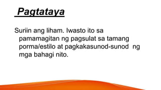 Pagtataya
Suriin ang liham. Iwasto ito sa
pamamagitan ng pagsulat sa tamang
porma/estilo at pagkakasunod-sunod ng
mga bahagi nito.
 
