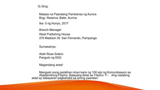 G./Gng:
Mataas na Paaralang Pambansa ng Aurora
Brgy. Reserva, Baler, Aurora
Ika- 5 ng Hunyo, 2017
Branch Manager
West Publishing House
270 Madison St. San Fernando, Pampanga
Sumasainyo,
Aliah Rose Sotero
Pangulo ng SSG
Magandang araw!
Mangyari pong padalhan ninyo kami ng 100 sipi ng Komunikasyon sa
Akademikong Filipino, Batayang Aklat sa Filipino 11. Ang nasabing
aklat ay babayaran pagkahatid sa aming paaralan.
 