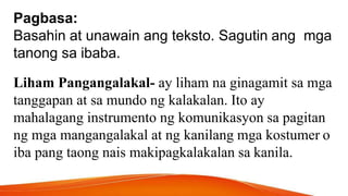Pagbasa:
Basahin at unawain ang teksto. Sagutin ang mga
tanong sa ibaba.
Liham Pangangalakal- ay liham na ginagamit sa mga
tanggapan at sa mundo ng kalakalan. Ito ay
mahalagang instrumento ng komunikasyon sa pagitan
ng mga mangangalakal at ng kanilang mga kostumer o
iba pang taong nais makipagkalakalan sa kanila.
 