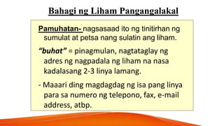 Bahagi ng Liham Pangangalakal
Pamuhatan- nagsasaad ito ng tinitirhan ng
sumulat at petsa nang sulatin ang liham.
“buhat” = pinagmulan, nagtataglay ng
adres ng nagpadala ng liham na nasa
kadalasang 2-3 linya lamang.
- Maaari ding magdagdag ng isa pang linya
para sa numero ng telepono, fax, e-mail
address, atbp.
 