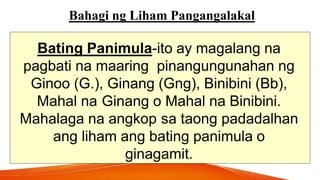 Bahagi ng Liham Pangangalakal
Bating Panimula-ito ay magalang na
pagbati na maaring pinangungunahan ng
Ginoo (G.), Ginang (Gng), Binibini (Bb),
Mahal na Ginang o Mahal na Binibini.
Mahalaga na angkop sa taong padadalhan
ang liham ang bating panimula o
ginagamit.
 