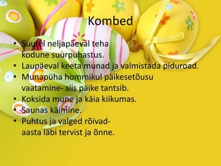 Kombed
• Suurel neljapäeval teha
kodune suurpuhastus.
• Laupäeval keeta munad ja valmistada piduroad.
• Munapüha hommikul päikesetõusu
vaatamine- siis päike tantsib.
• Koksida mune ja käia kiikumas.
• Saunas käimine.
• Puhtus ja valged rõivad-
aasta läbi tervist ja õnne.
 