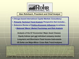 Alan Rohrbach, President and Chief Analyst

            Chicago-based International Capital Markets Consultancy
            Primarily Technical Trend Analysis Perspective that includes…
            Extensive Review of Politico-Economic Influences to achieve…
                   Balanced ‘Macro’ Market Psychology and Risk Analysis

                        Analysis of the G7 Economies’ Major Asset Classes:
                          Equity Indices (yet not individual company stocks)
                        Long-term and Short-term Fixed Income Instruments
                      US Dollar and Major/Minor Cross Rate Trend Analyses

This review of economic report releases, general news, market tendencies, and/or specific technical trend contingencies is very strictly for
educational purposes. This information is provided without specific consideration of the portfolio requirements, suitability for financial
risk, or psychological state of any recipient. Any use of this information to implement actual trades or investments is the sole
responsibility of the individual or entity authorizing that decision. This waives your right to claim of explicit or incidental liability for financial
loss or forgone profit against Rohr International, Inc. or any of its informational contributors under any and all circumstances. By continued
participation in this presentation or review of any previous or following comments and the associated material you agree to all these
specific stipulations.                                                                                                                                  1
 © 2008 Rohr INTERNATIONAL, Inc. All rights reserved. Redistribution prohibited without written consent.
 
