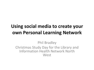 Using social media to create your own Personal Learning Network Phil Bradley Christmas Study Day for the Library and Information Health Network North West 