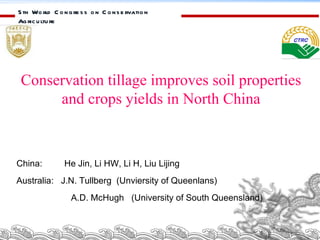 5th World Congress on Conservation Agriculture  Conservation tillage improves soil properties and crops yields in North China China:  He Jin, Li HW, Li H, Liu Lijing Australia:  J.N. Tullberg  (Unviersity of Queenlans) A.D. McHugh  (University of South Queensland) 