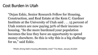 “What's driving Utah’s housing affordability crisis?” Fox News, January 20,2024
“Dejan Eskic, Senior Research Fellow for Housing,
Construction, and Real Estate at the Kem C. Gardner
Institute at the University of Utah said . . . 15 percent of
Utah renters are now paying 50% of their income to
housing. “So the more burdened your population
becomes the less they have an opportunity to spend
money elsewhere. So this is why this is a big challenge
for us," said Eskic.
Cost Burden in Utah
 