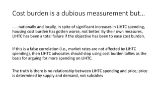 Cost burden is a dubious measurement but…
. . . nationally and locally, in spite of significant increases in LIHTC spending,
housing cost burden has gotten worse, not better. By their own measures,
LIHTC has been a total failure if the objective has been to ease cost burden.
If this is a false correlation (i.e., market rates are not affected by LIHTC
spending), then LIHTC advocates should stop using cost burden tallies as the
basis for arguing for more spending on LIHTC.
The truth is there is no relationship between LIHTC spending and price; price
is determined by supply and demand, not subsidies
 