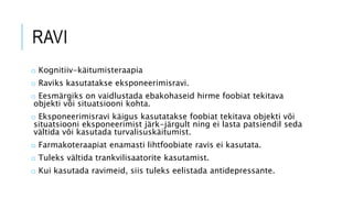 RAVI
o Kognitiiv-käitumisteraapia
o Raviks kasutatakse eksponeerimisravi.
o Eesmärgiks on vaidlustada ebakohaseid hirme foobiat tekitava
objekti või situatsiooni kohta.
o Eksponeerimisravi käigus kasutatakse foobiat tekitava objekti või
situatsiooni eksponeerimist järk-järgult ning ei lasta patsiendil seda
vältida või kasutada turvalisuskäitumist.
o Farmakoteraapiat enamasti lihtfoobiate ravis ei kasutata.
o Tuleks vältida trankvilisaatorite kasutamist.
o Kui kasutada ravimeid, siis tuleks eelistada antidepressante.
 