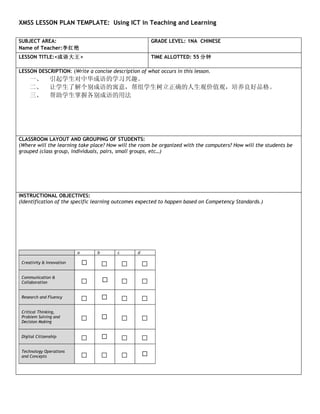 XMSS LESSON PLAN TEMPLATE: Using ICT in Teaching and Learning

SUBJECT AREA:                                              GRADE LEVEL: 1NA CHINESE
Name of Teacher:李红艳
LESSON TITLE:<成语大王>                                        TIME ALLOTTED: 55 分钟

LESSON DESCRIPTION: (Write a concise description of what occurs in this lesson.
     一、         引起学生对中华成语的学习兴趣。
     二、         让学生了解个别成语的寓意，帮组学生树立正确的人生观价值观，培养良好品格。
     三、         帮助学生掌握各别成语的用法




CLASSROOM LAYOUT AND GROUPING OF STUDENTS:
(Where will the learning take place? How will the room be organized with the computers? How will the students be
grouped (class group, individuals, pairs, small groups, etc…)




INSTRUCTIONAL OBJECTIVES:
(Identification of the specific learning outcomes expected to happen based on Competency Standards.)




                           a       b       c       d

 Creativity & Innovation
                                       □       □       □
 Communication &
 Collaboration                 □               □       □
 Research and Fluency
                               □               □       □
 Critical Thinking,
 Problem Solving and
 Decision Making
                               □               □       □
 Digital Citizenship
                               □               □       □
 Technology Operations
 and Concepts                  □       □       □
 