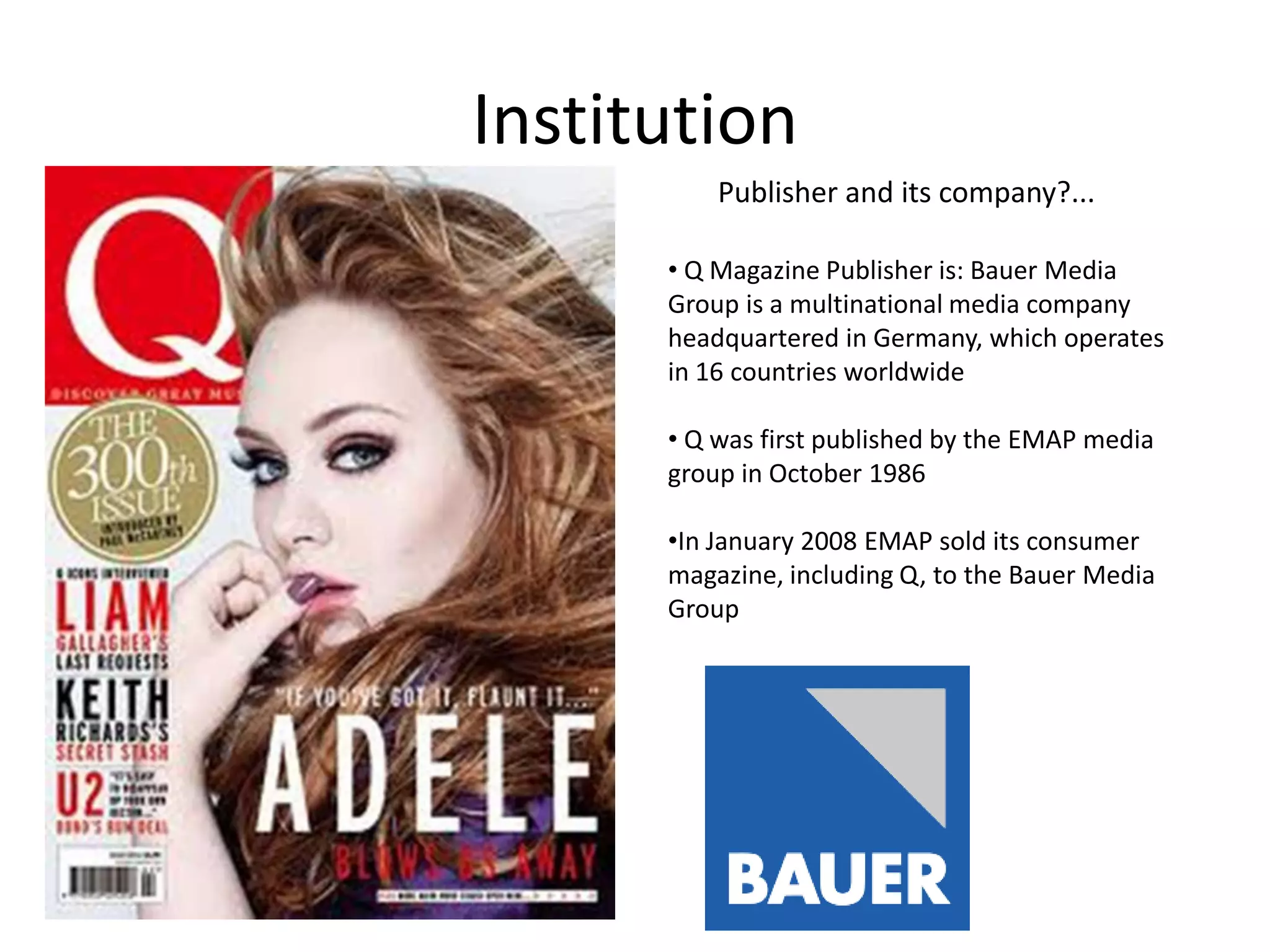 Institution
Publisher and its company?...
• Q Magazine Publisher is: Bauer Media
Group is a multinational media company
headquartered in Germany, which operates
in 16 countries worldwide
• Q was first published by the EMAP media
group in October 1986
•In January 2008 EMAP sold its consumer
magazine, including Q, to the Bauer Media
Group

 