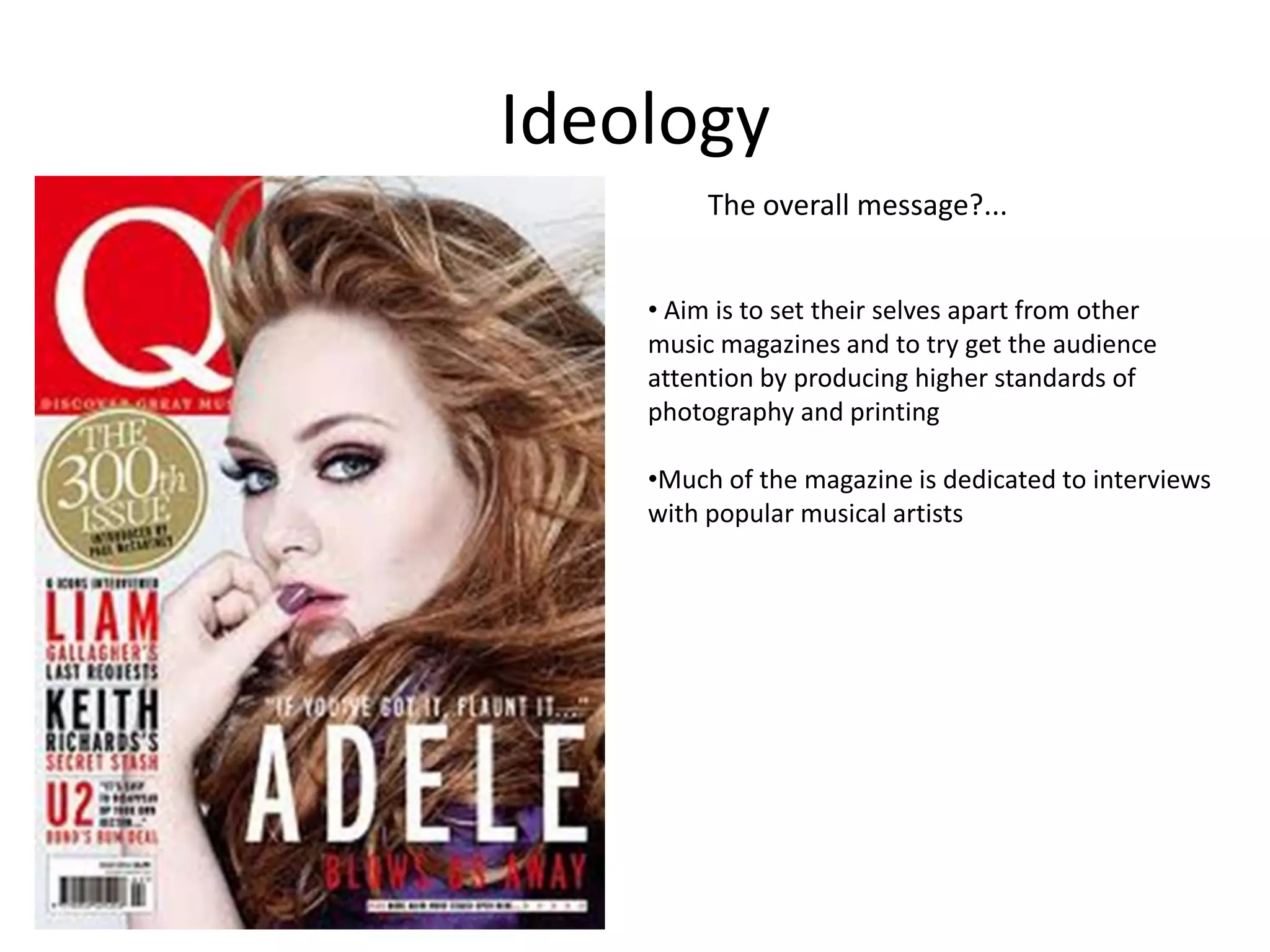 Ideology
The overall message?...
• Aim is to set their selves apart from other
music magazines and to try get the audience
attention by producing higher standards of
photography and printing

•Much of the magazine is dedicated to interviews
with popular musical artists

 
