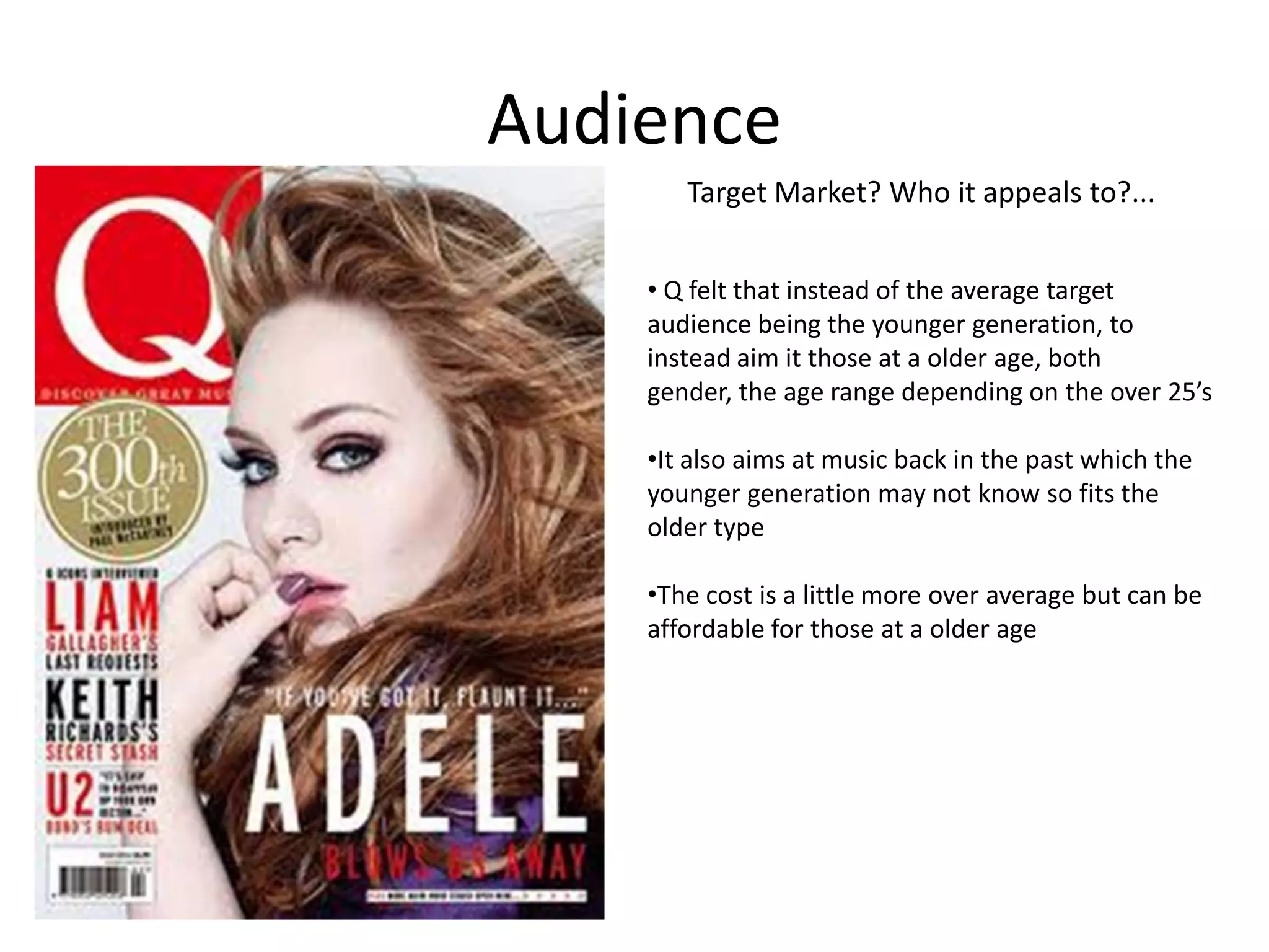Audience
Target Market? Who it appeals to?...
• Q felt that instead of the average target
audience being the younger generation, to
instead aim it those at a older age, both
gender, the age range depending on the over 25’s
•It also aims at music back in the past which the
younger generation may not know so fits the
older type
•The cost is a little more over average but can be
affordable for those at a older age

 