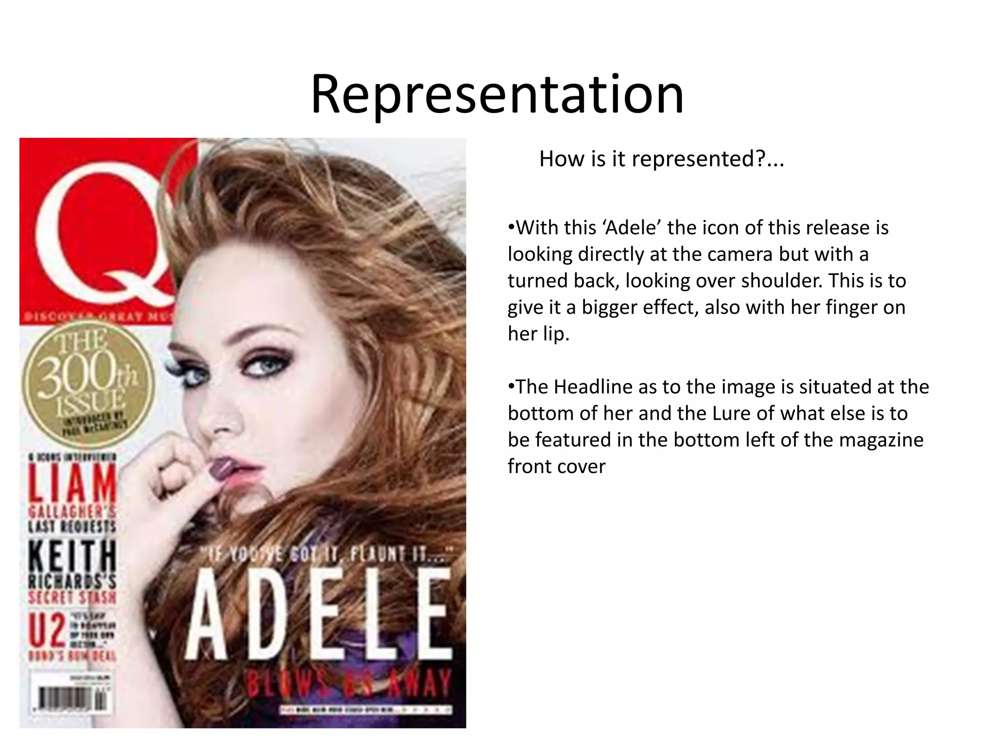 Representation
How is it represented?...
•With this ‘Adele’ the icon of this release is
looking directly at the camera but with a
turned back, looking over shoulder. This is to
give it a bigger effect, also with her finger on
her lip.
•The Headline as to the image is situated at the
bottom of her and the Lure of what else is to
be featured in the bottom left of the magazine
front cover

 