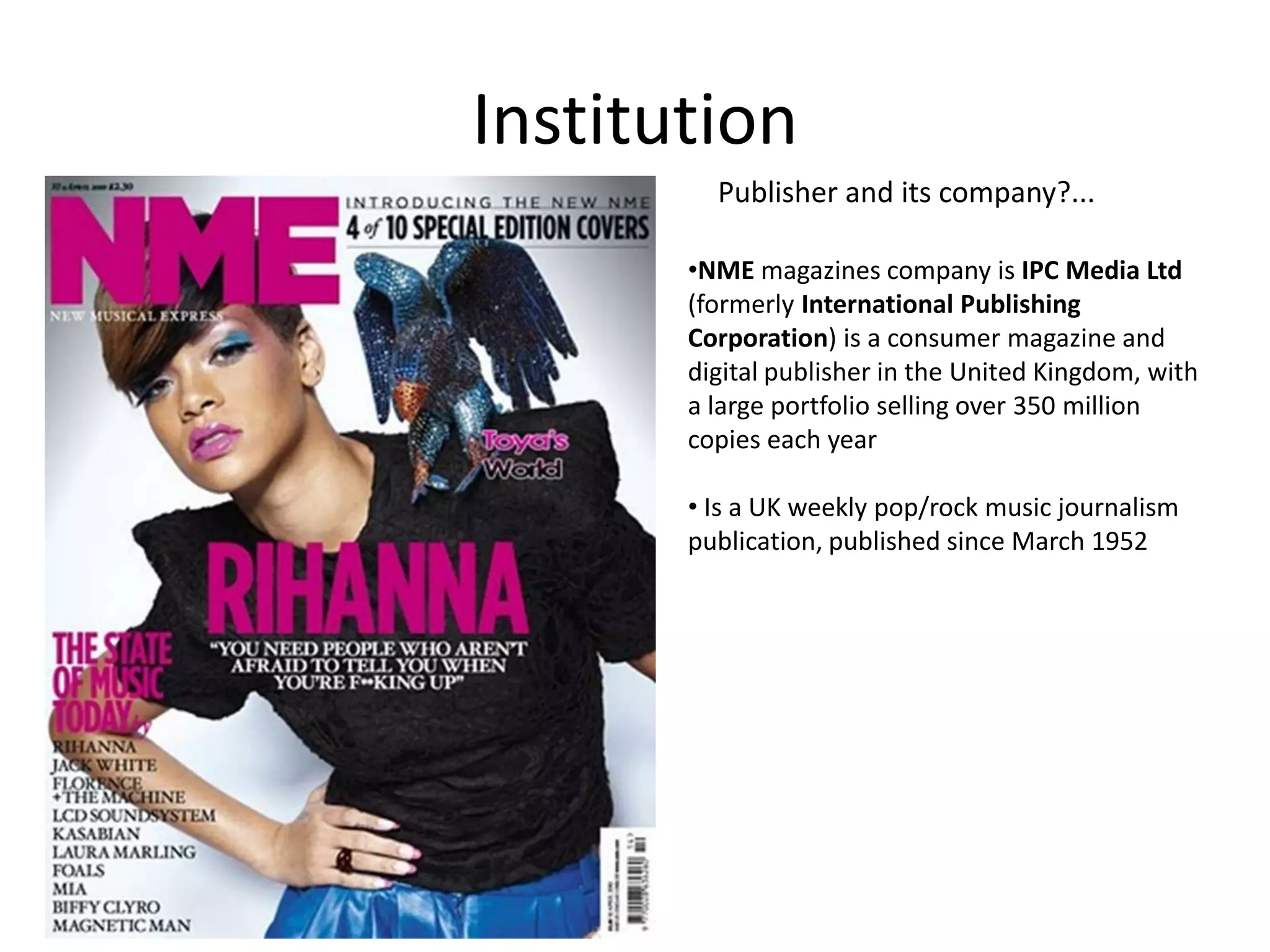 Institution
Publisher and its company?...
•NME magazines company is IPC Media Ltd
(formerly International Publishing
Corporation) is a consumer magazine and
digital publisher in the United Kingdom, with
a large portfolio selling over 350 million
copies each year
• Is a UK weekly pop/rock music journalism
publication, published since March 1952

 