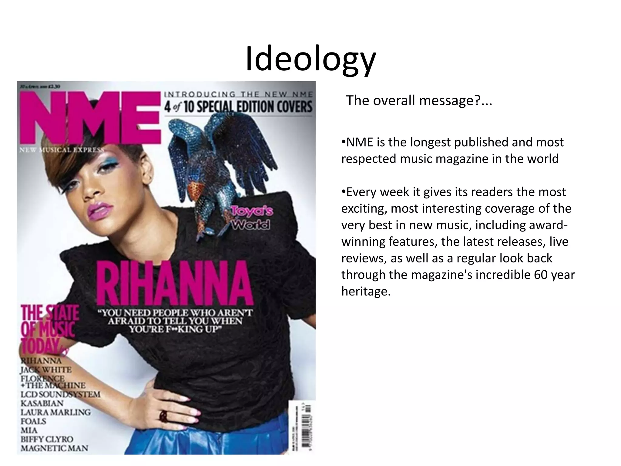 Ideology
The overall message?...
•NME is the longest published and most
respected music magazine in the world
•Every week it gives its readers the most
exciting, most interesting coverage of the
very best in new music, including awardwinning features, the latest releases, live
reviews, as well as a regular look back
through the magazine's incredible 60 year
heritage.

 