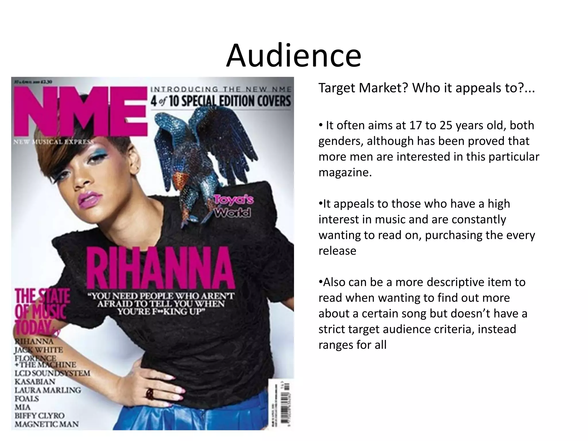Audience
Target Market? Who it appeals to?...
• It often aims at 17 to 25 years old, both
genders, although has been proved that
more men are interested in this particular
magazine.
•It appeals to those who have a high
interest in music and are constantly
wanting to read on, purchasing the every
release
•Also can be a more descriptive item to
read when wanting to find out more
about a certain song but doesn’t have a
strict target audience criteria, instead
ranges for all

 
