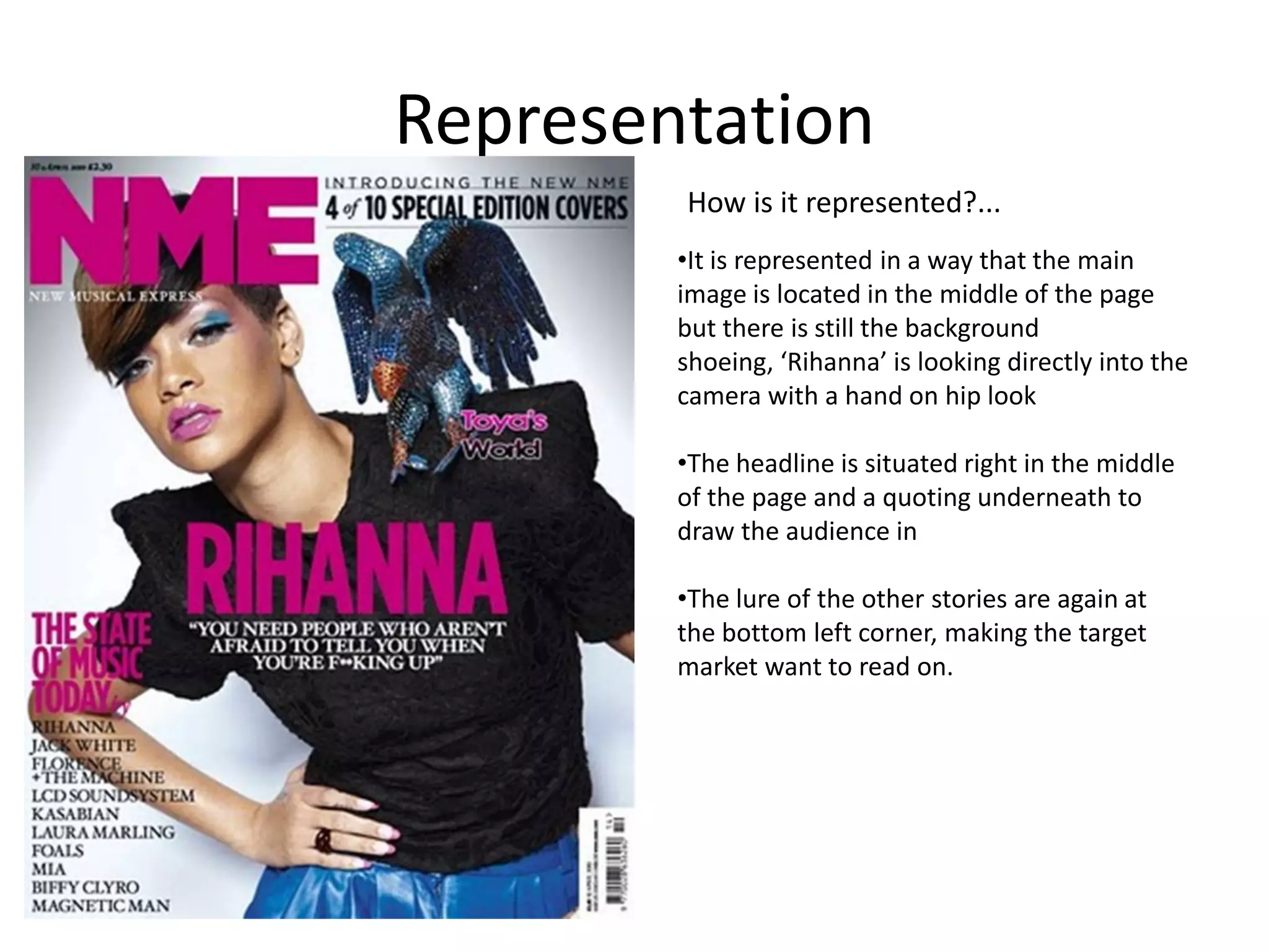 Representation
How is it represented?...
•It is represented in a way that the main
image is located in the middle of the page
but there is still the background
shoeing, ‘Rihanna’ is looking directly into the
camera with a hand on hip look
•The headline is situated right in the middle
of the page and a quoting underneath to
draw the audience in
•The lure of the other stories are again at
the bottom left corner, making the target
market want to read on.

 