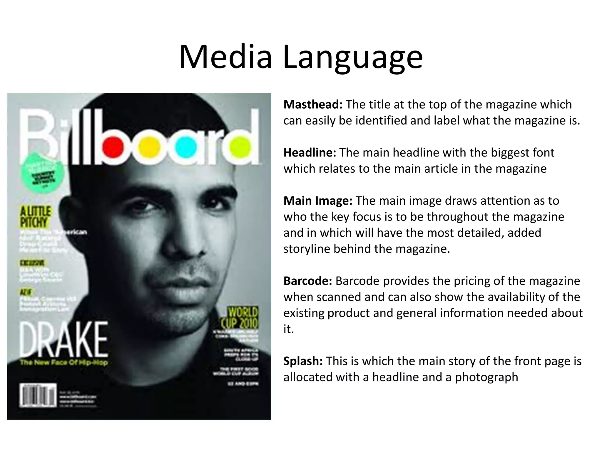 Media Language
Masthead: The title at the top of the magazine which
can easily be identified and label what the magazine is.
Headline: The main headline with the biggest font
which relates to the main article in the magazine
Main Image: The main image draws attention as to
who the key focus is to be throughout the magazine
and in which will have the most detailed, added
storyline behind the magazine.
Barcode: Barcode provides the pricing of the magazine
when scanned and can also show the availability of the
existing product and general information needed about
it.
Splash: This is which the main story of the front page is
allocated with a headline and a photograph

 