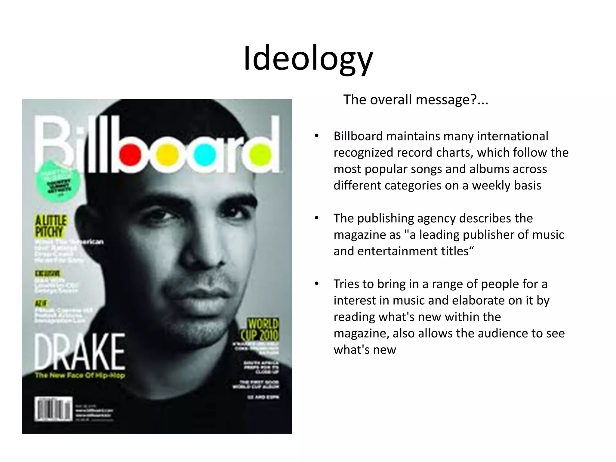 Ideology
The overall message?...
•

Billboard maintains many international
recognized record charts, which follow the
most popular songs and albums across
different categories on a weekly basis

•

The publishing agency describes the
magazine as "a leading publisher of music
and entertainment titles“

•

Tries to bring in a range of people for a
interest in music and elaborate on it by
reading what's new within the
magazine, also allows the audience to see
what's new

 