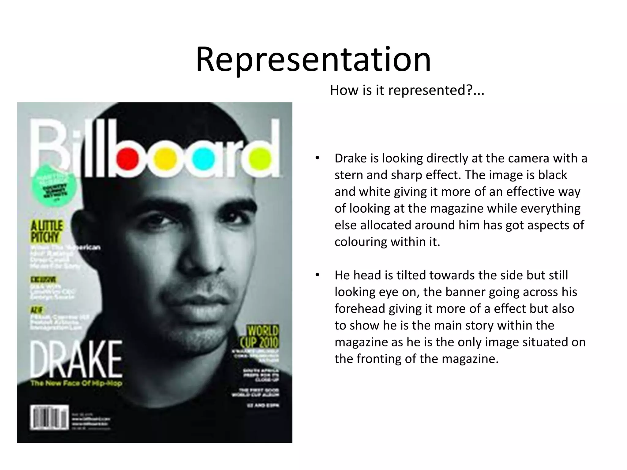 Representation
How is it represented?...

•

Drake is looking directly at the camera with a
stern and sharp effect. The image is black
and white giving it more of an effective way
of looking at the magazine while everything
else allocated around him has got aspects of
colouring within it.

•

He head is tilted towards the side but still
looking eye on, the banner going across his
forehead giving it more of a effect but also
to show he is the main story within the
magazine as he is the only image situated on
the fronting of the magazine.

 