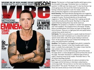 Banner: The banner is a front page headline which goes across
the full width of the page. The banter here is a rhetorical
question ‘Is 1998 rap’s last classic year?’ It also has famous rap
artists going across the top of the rhetorical question. By
having a rhetorical question it asks the reader a question so
they can feel the magazine is more personal to them.
Brand Identity: The brand identity distinguishes one magazine
or newspaper from another and enables the target audience to
recognize it easily. The brand identity on this particular
magazine is ‘The Real Rap’ The word ‘the’ is going up the left
hand side vertically and the words ‘Real Rap’ is in big, bold,
capital lettering making these two words stand out.
Strapline: The strapline is a headline in smaller font appearing
over main headline. The strapline here is the words ‘Vicodin,
Valium and Methadone’ All of these are types of drugs which
link to Eminem. They are in a light grey font and capital letters
making these words stand out.
Pull Quote: The main pull quote is a quote made by Eminem ‘I
literally almost died’ It had been put in a black font with red
speech marks either side of the quote making it stand out
more. As the quote has been put in black font linking to the
colour vest stop Eminem is wearing.
Headline: The headline is the biggest font which is related to
the main story. ‘Eminem’ is the main headline with ‘comes
clean’ in smaller font underneath. This makes it clear that the
main article in this issue is about Eminem.
Kicker: The kicker is to the left hand page a bit further down
the page which is a story designed to stand out from the rest of
the page. The kicker should be in a different type of font to
make it stand out more to the reader. The kicker here is ‘The
50 Hottest Rap Blogs Ranked’.
Lure: The lure is a small section of a story is printed on the
front page and the full story or interview is advertised as
continuing inside. The lure here is ‘are the roots too black for
jimmy fallon?’ The words ‘The Roots’ are in a red font making
those two words stand out more to the reader.

 