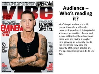 Audience –
Who’s reading
it?
• Vibe’s target audience is both
relevant to male and female.
However I would say it is targeted at
a younger generation of male and
females attracting the attention of
those who are having a tougher
time growing up in society due to
the celebrities they base the
majority of the main articles on.
• The age range being from 14 to late
20s.

 