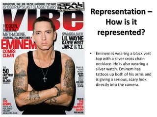 Representation –
How is it
represented?
• Eminem is wearing a black vest
top with a silver cross chain
necklace. He is also wearing a
silver watch. Eminem has
tattoos up both of his arms and
is giving a serious, scary look
directly into the camera.

 